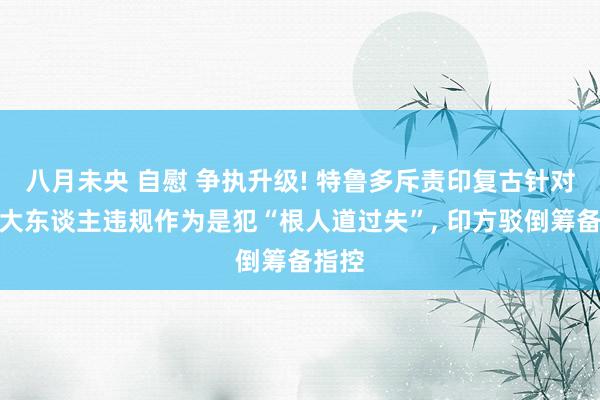 八月未央 自慰 争执升级! 特鲁多斥责印复古针对加拿大东谈主违规作为是犯“根人道过失”， 印方驳倒筹备指控