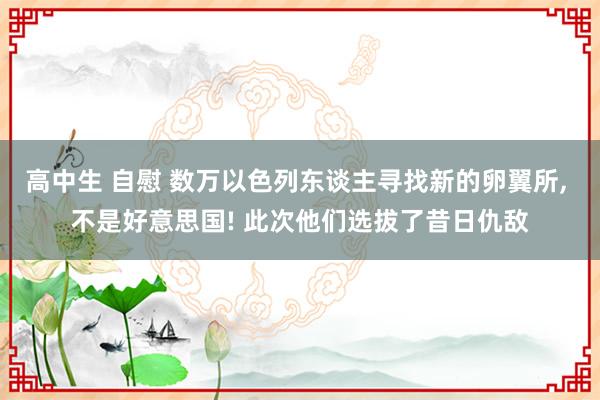 高中生 自慰 数万以色列东谈主寻找新的卵翼所， 不是好意思国! 此次他们选拔了昔日仇敌