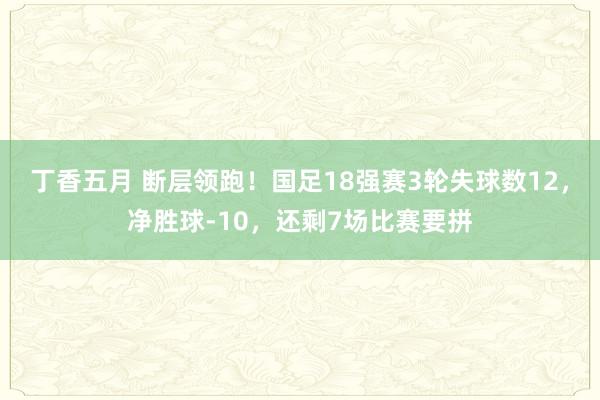 丁香五月 断层领跑！国足18强赛3轮失球数12，净胜球-10，还剩7场比赛要拼