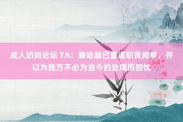 成人奶妈论坛 TA：滕哈赫已重返职责岗亭，并以为我方不必为当今的处境而担忧