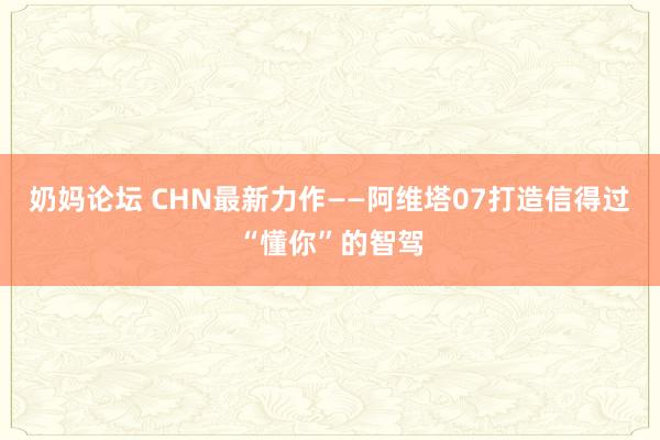 奶妈论坛 CHN最新力作——阿维塔07打造信得过“懂你”的智驾