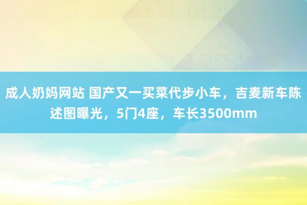 成人奶妈网站 国产又一买菜代步小车，吉麦新车陈述图曝光，5门4座，车长3500mm