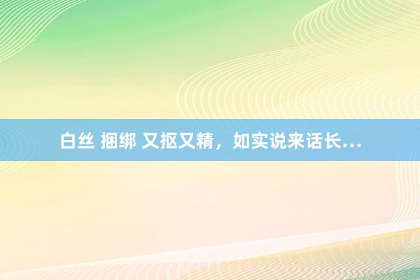 白丝 捆绑 又抠又精，如实说来话长…