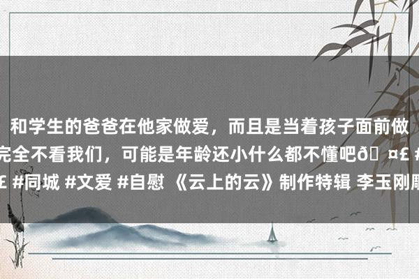 和学生的爸爸在他家做爱，而且是当着孩子面前做爱，太刺激了，孩子完全不看我们，可能是年龄还小什么都不懂吧🤣 #同城 #文爱 #自慰 《云上的云》制作特辑 李玉刚雕塑独有东方好意思学