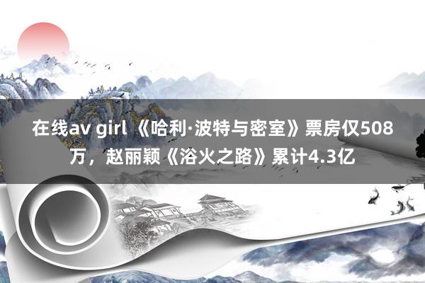 在线av girl 《哈利·波特与密室》票房仅508万，赵丽颖《浴火之路》累计4.3亿