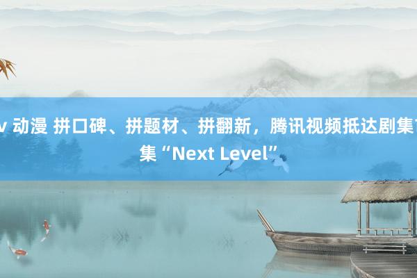 av 动漫 拼口碑、拼题材、拼翻新，腾讯视频抵达剧集市集“Next Level”