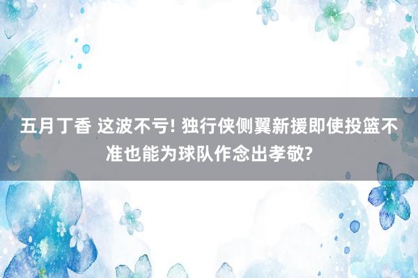 五月丁香 这波不亏! 独行侠侧翼新援即使投篮不准也能为球队作念出孝敬?