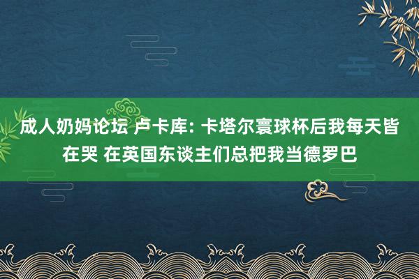 成人奶妈论坛 卢卡库: 卡塔尔寰球杯后我每天皆在哭 在英国东谈主们总把我当德罗巴