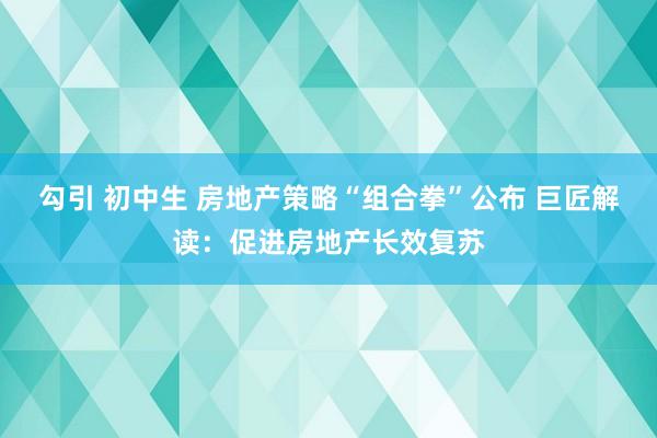 勾引 初中生 房地产策略“组合拳”公布 巨匠解读：促进房地产长效复苏