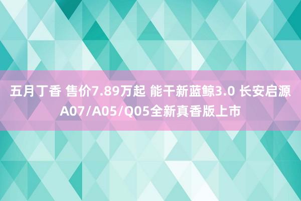 五月丁香 售价7.89万起 能干新蓝鲸3.0 长安启源A07/A05/Q05全新真香版上市