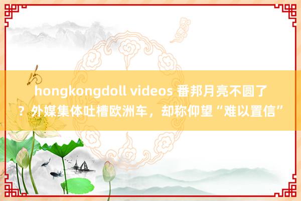 hongkongdoll videos 番邦月亮不圆了？外媒集体吐槽欧洲车，却称仰望“难以置信”