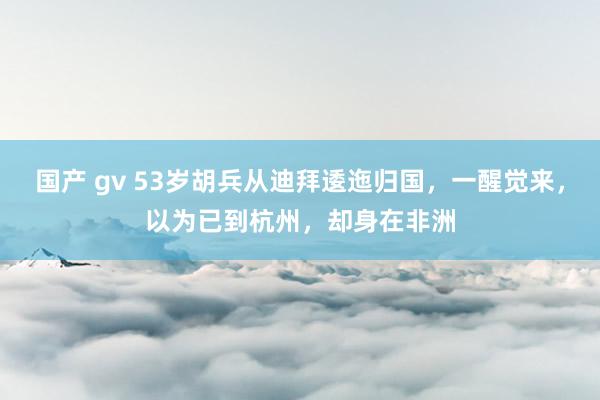 国产 gv 53岁胡兵从迪拜逶迤归国，一醒觉来，以为已到杭州，却身在非洲