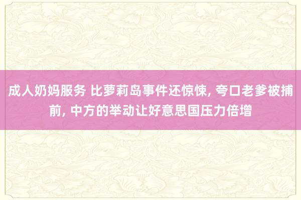 成人奶妈服务 比萝莉岛事件还惊悚， 夸口老爹被捕前， 中方的举动让好意思国压力倍增