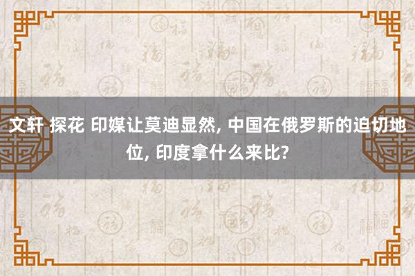 文轩 探花 印媒让莫迪显然， 中国在俄罗斯的迫切地位， 印度拿什么来比?