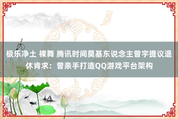 极乐净土 裸舞 腾讯时间奠基东说念主曾宇提议退休肯求：曾亲手打造QQ游戏平台架构