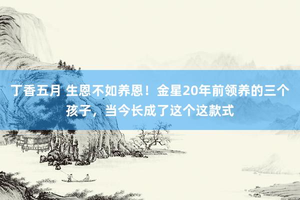 丁香五月 生恩不如养恩！金星20年前领养的三个孩子，当今长成了这个这款式