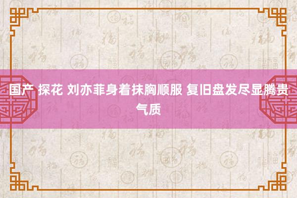 国产 探花 刘亦菲身着抹胸顺服 复旧盘发尽显腾贵气质