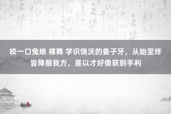 咬一口兔娘 裸舞 学识饶沃的姜子牙，从始至终皆降服我方，是以才好像获到手利