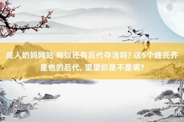 成人奶妈网站 匈奴还有后代存活吗? 这5个姓氏齐是他的后代， 望望你是不是呢?