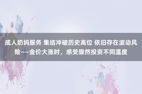 成人奶妈服务 集结冲破历史高位 依旧存在波动风险——金价大涨时，感受骤然投资不同温度