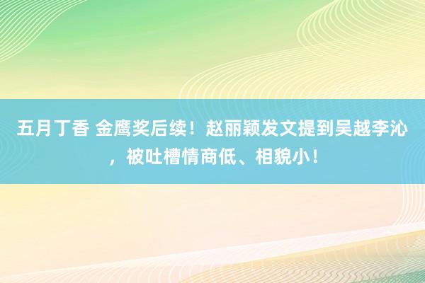 五月丁香 金鹰奖后续！赵丽颖发文提到吴越李沁，被吐槽情商低、相貌小！