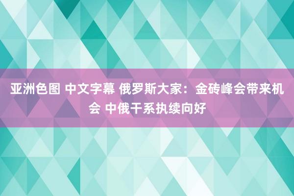 亚洲色图 中文字幕 俄罗斯大家：金砖峰会带来机会 中俄干系执续向好