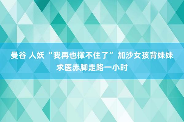 曼谷 人妖 “我再也撑不住了” 加沙女孩背妹妹求医赤脚走路一小时