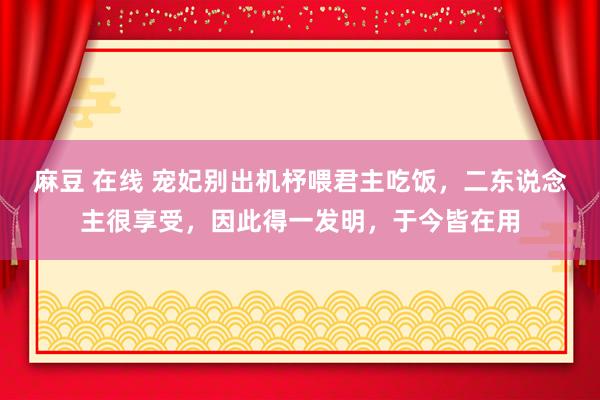 麻豆 在线 宠妃别出机杼喂君主吃饭，二东说念主很享受，因此得一发明，于今皆在用