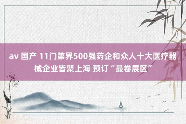 av 国产 11门第界500强药企和众人十大医疗器械企业皆聚上海 预订“最卷展区”