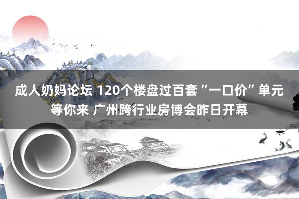 成人奶妈论坛 120个楼盘过百套“一口价”单元等你来 广州跨行业房博会昨日开幕