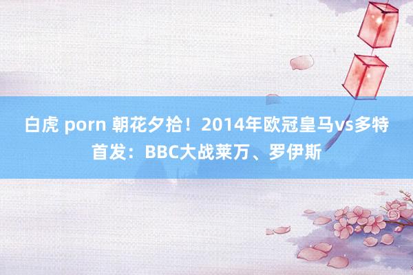 白虎 porn 朝花夕拾！2014年欧冠皇马vs多特首发：BBC大战莱万、罗伊斯