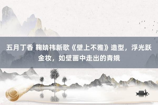 五月丁香 鞠婧祎新歌《壁上不雅》造型，浮光跃金妆，如壁画中走出的青娥