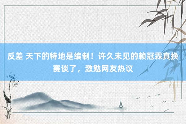 反差 天下的特地是编制！许久未见的赖冠霖真换赛谈了，激勉网友热议