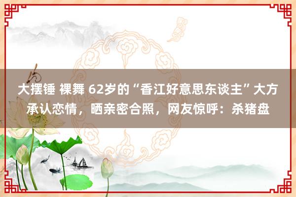 大摆锤 裸舞 62岁的“香江好意思东谈主”大方承认恋情，晒亲密合照，网友惊呼：杀猪盘