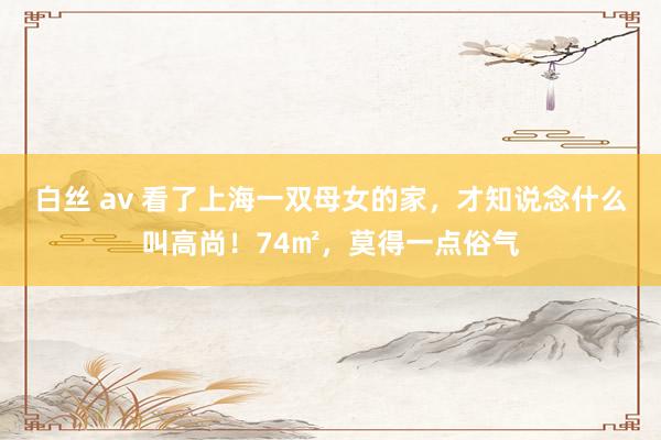 白丝 av 看了上海一双母女的家，才知说念什么叫高尚！74㎡，莫得一点俗气