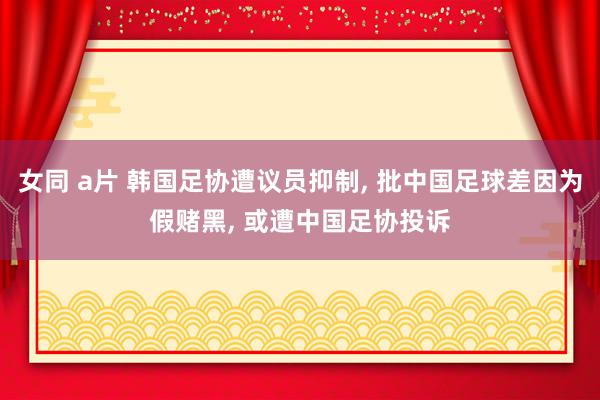 女同 a片 韩国足协遭议员抑制， 批中国足球差因为假赌黑， 或遭中国足协投诉