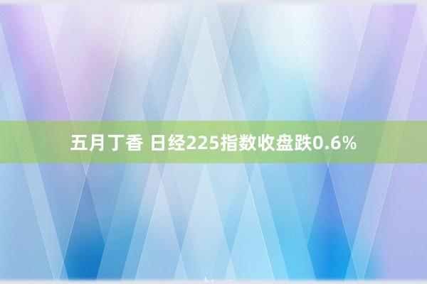 五月丁香 日经225指数收盘跌0.6%