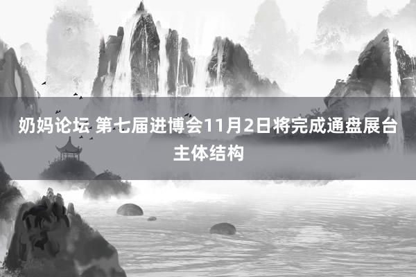 奶妈论坛 第七届进博会11月2日将完成通盘展台主体结构