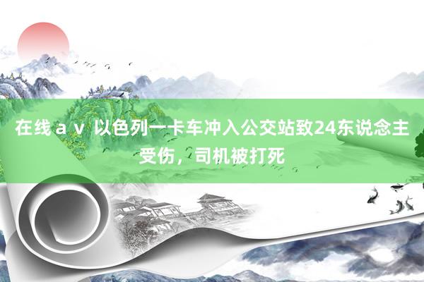 在线ａｖ 以色列一卡车冲入公交站致24东说念主受伤，司机被打死