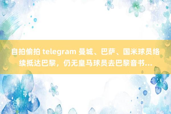 自拍偷拍 telegram 曼城、巴萨、国米球员络续抵达巴黎，仍无皇马球员去巴黎音书...