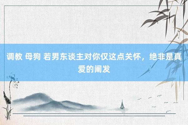 调教 母狗 若男东谈主对你仅这点关怀，绝非是真爱的阐发