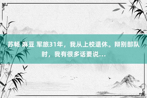 苏畅 麻豆 军旅31年，我从上校退休。辩别部队时，我有很多话要说…