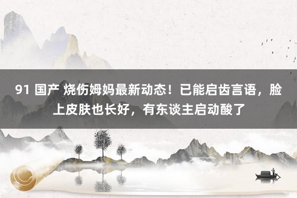 91 国产 烧伤姆妈最新动态！已能启齿言语，脸上皮肤也长好，有东谈主启动酸了