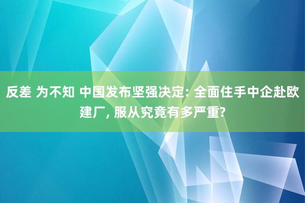 反差 为不知 中国发布坚强决定: 全面住手中企赴欧建厂， 服从究竟有多严重?