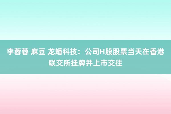 李蓉蓉 麻豆 龙蟠科技：公司H股股票当天在香港联交所挂牌并上市交往