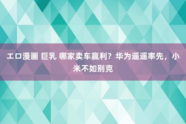 エロ漫画 巨乳 哪家卖车赢利？华为遥遥率先，小米不如别克