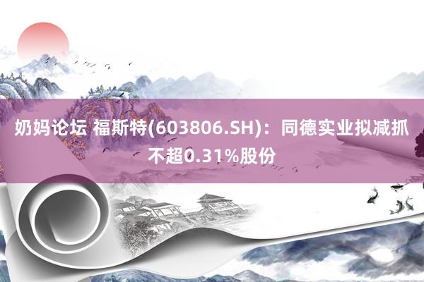 奶妈论坛 福斯特(603806.SH)：同德实业拟减抓不超0.31%股份