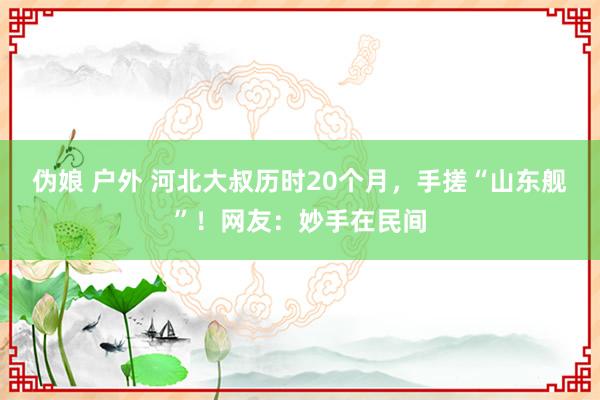 伪娘 户外 河北大叔历时20个月，手搓“山东舰”！网友：妙手在民间