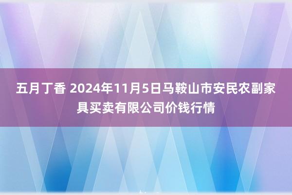 五月丁香 2024年11月5日马鞍山市安民农副家具买卖有限公司价钱行情