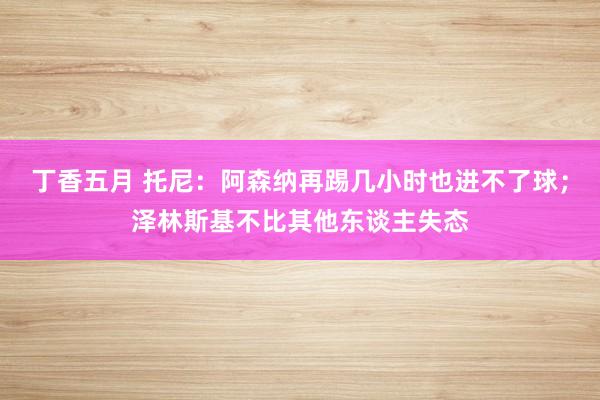 丁香五月 托尼：阿森纳再踢几小时也进不了球；泽林斯基不比其他东谈主失态